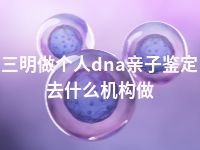 三明做个人dna亲子鉴定去什么机构做