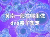 黄南一般在哪里做dna亲子鉴定