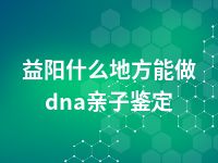 益阳什么地方能做dna亲子鉴定