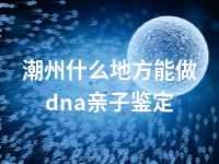 潮州什么地方能做dna亲子鉴定