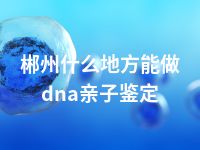 郴州什么地方能做dna亲子鉴定