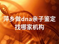 萍乡做dna亲子鉴定找哪家机构