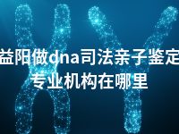 益阳做dna司法亲子鉴定专业机构在哪里