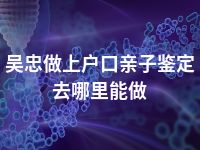 吴忠做上户口亲子鉴定去哪里能做