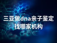 三亚做dna亲子鉴定找哪家机构