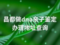 昌都做dna亲子鉴定办理地址查询