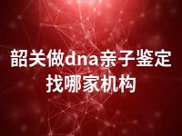 韶关做dna亲子鉴定找哪家机构