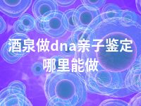 酒泉做dna亲子鉴定哪里能做