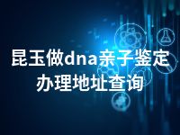 昆玉做dna亲子鉴定办理地址查询