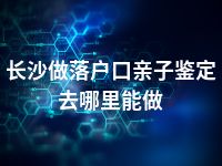 长沙做落户口亲子鉴定去哪里能做