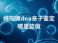 绵阳做dna亲子鉴定哪里能做