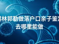 锡林郭勒做落户口亲子鉴定去哪里能做