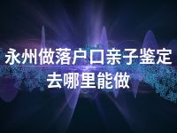 永州做落户口亲子鉴定去哪里能做