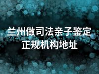 兰州做司法亲子鉴定正规机构地址