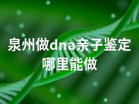 泉州做dna亲子鉴定哪里能做