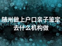 随州做上户口亲子鉴定去什么机构做