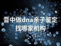 晋中做dna亲子鉴定找哪家机构