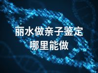 丽水做亲子鉴定哪里能做