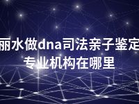 丽水做dna司法亲子鉴定专业机构在哪里