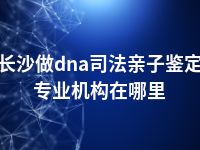 长沙做dna司法亲子鉴定专业机构在哪里