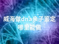 威海做dna亲子鉴定哪里能做