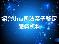 绍兴dna司法亲子鉴定服务机构