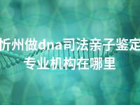 忻州做dna司法亲子鉴定专业机构在哪里