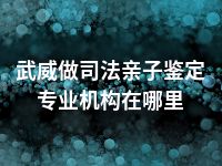 武威做司法亲子鉴定专业机构在哪里