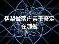 伊犁做落户亲子鉴定在哪做