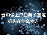 晋中做上户口亲子鉴定机构在什么地方