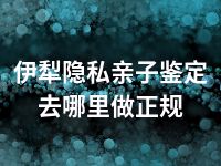 伊犁隐私亲子鉴定去哪里做正规