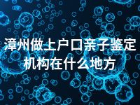 漳州做上户口亲子鉴定机构在什么地方