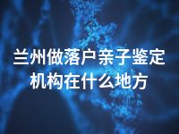 兰州做落户亲子鉴定机构在什么地方