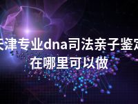 天津专业dna司法亲子鉴定在哪里可以做