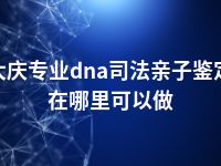 大庆专业dna司法亲子鉴定在哪里可以做