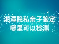 湘潭隐私亲子鉴定哪里可以检测