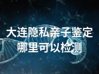 大连隐私亲子鉴定哪里可以检测