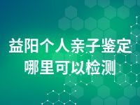 益阳个人亲子鉴定哪里可以检测