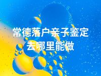 常德落户亲子鉴定去哪里能做