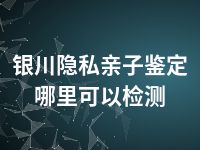 银川隐私亲子鉴定哪里可以检测