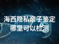 海西隐私亲子鉴定哪里可以检测