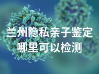 兰州隐私亲子鉴定哪里可以检测