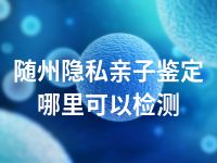 随州隐私亲子鉴定哪里可以检测