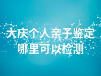 大庆个人亲子鉴定哪里可以检测