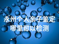 永州个人亲子鉴定哪里可以检测