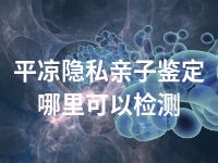 平凉隐私亲子鉴定哪里可以检测