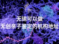 无锡可以做无创亲子鉴定的机构地址