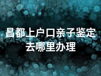 昌都上户口亲子鉴定去哪里办理