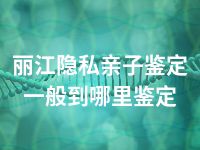 丽江隐私亲子鉴定一般到哪里鉴定