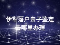 伊犁落户亲子鉴定去哪里办理